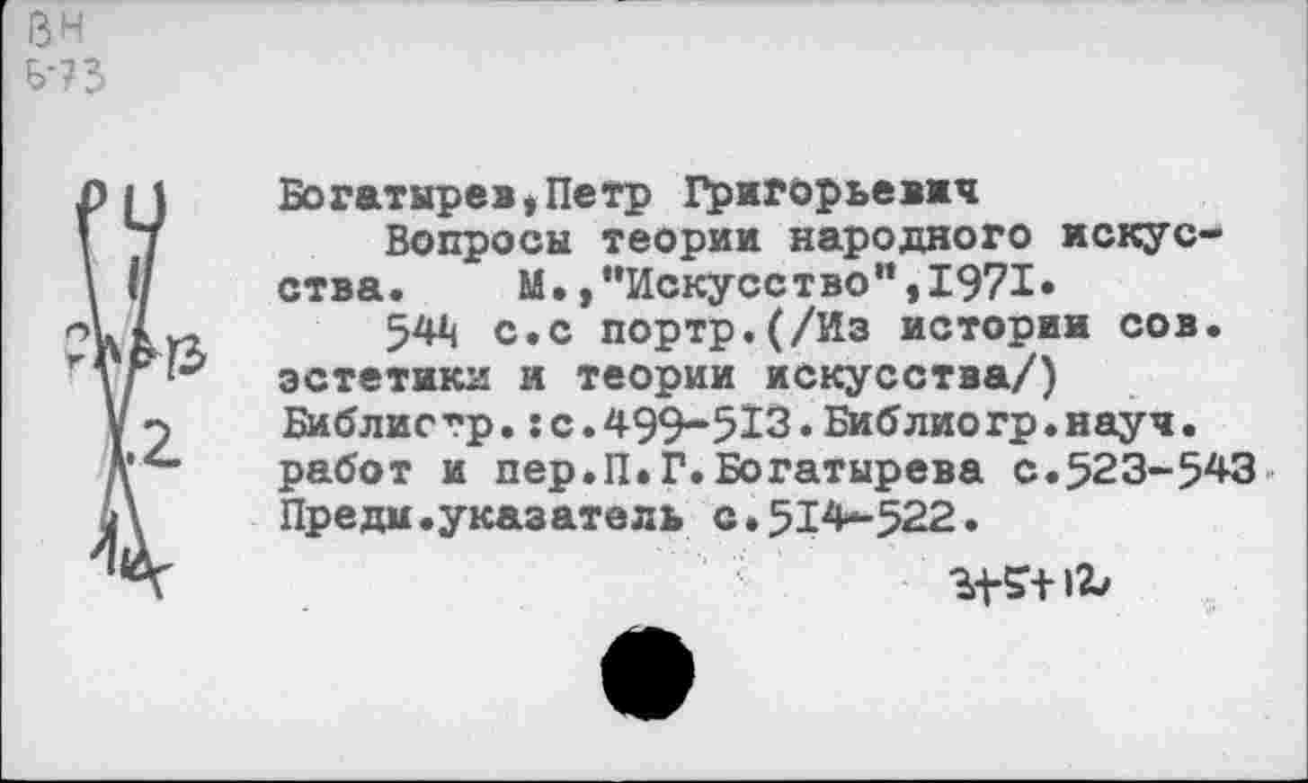 ﻿ВН Б'?3
Богатырев,Петр Григорьевы*
Вопросы теории народного искусства. М./’Искусство",1971»
544 с.с портр.(/Из истории сов. эстетики и теории искусства/) Библисгр.:с.499-513.Библиогр.науч, работ и пер.П.Г.Богатырева с.523-543 Преди.указатель с.514-522.